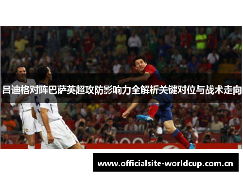 吕迪格对阵巴萨英超攻防影响力全解析关键对位与战术走向 吕迪格对阵巴萨英超攻防影响力全解析关键对位与战术走向