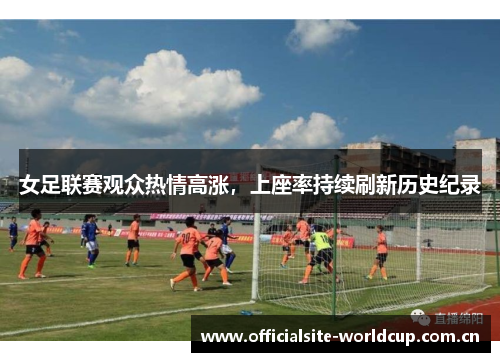 女足联赛观众热情高涨,上座率持续刷新历史纪录 女足联赛观众热情高涨,上座率持续刷新历史纪录